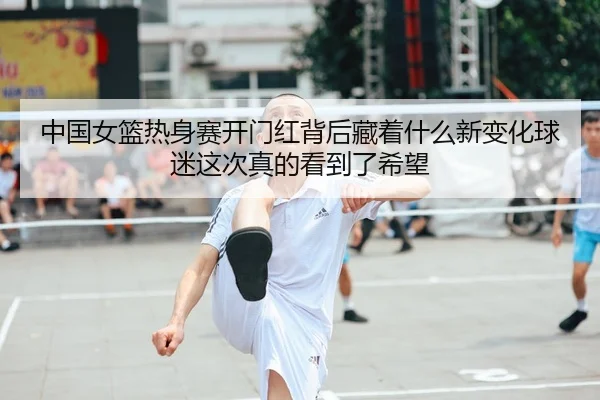 中国女篮热身赛开门红背后藏着什么新变化球迷这次真的看到了希望